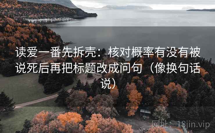 读爱一番先拆壳:核对概率有没有被说死后再把标题改成问句(像换句话说)