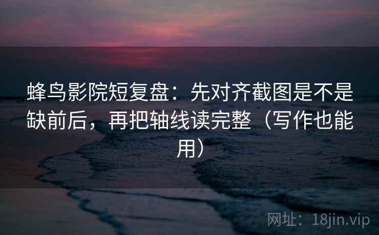 蜂鸟影院短复盘：先对齐截图是不是缺前后，再把轴线读完整（写作也能用）