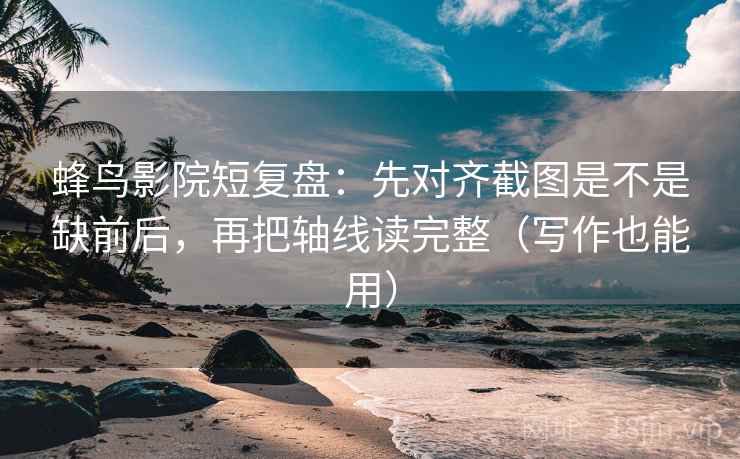 蜂鸟影院短复盘：先对齐截图是不是缺前后，再把轴线读完整（写作也能用）  第2张