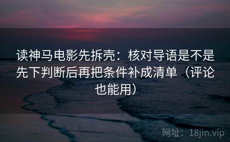 读神马电影先拆壳：核对导语是不是先下判断后再把条件补成清单（评论也能用）  第2张
