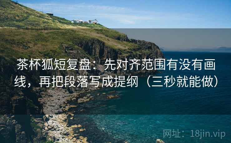 茶杯狐短复盘：先对齐范围有没有画线，再把段落写成提纲（三秒就能做）