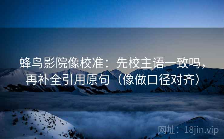 蜂鸟影院像校准：先校主语一致吗，再补全引用原句（像做口径对齐）