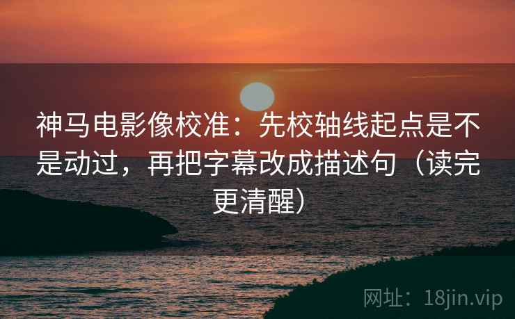 神马电影像校准：先校轴线起点是不是动过，再把字幕改成描述句（读完更清醒）  第2张