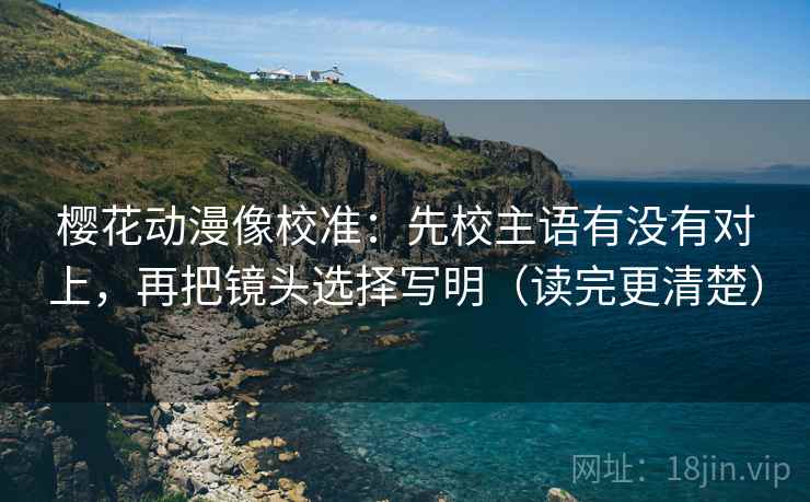 樱花动漫像校准：先校主语有没有对上，再把镜头选择写明（读完更清楚）