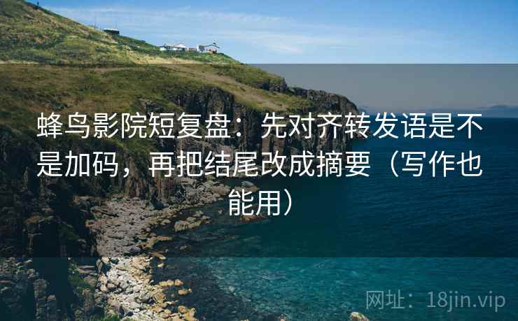 蜂鸟影院短复盘：先对齐转发语是不是加码，再把结尾改成摘要（写作也能用）