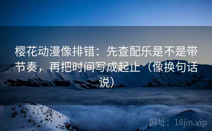 樱花动漫像排错：先查配乐是不是带节奏，再把时间写成起止（像换句话说）  第2张