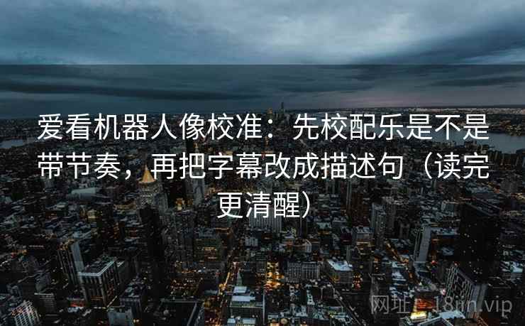 爱看机器人像校准：先校配乐是不是带节奏，再把字幕改成描述句（读完更清醒）