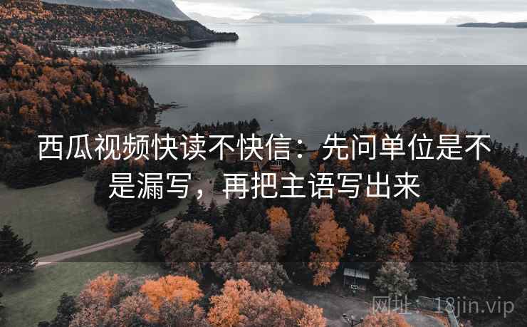 西瓜视频快读不快信：先问单位是不是漏写，再把主语写出来  第2张