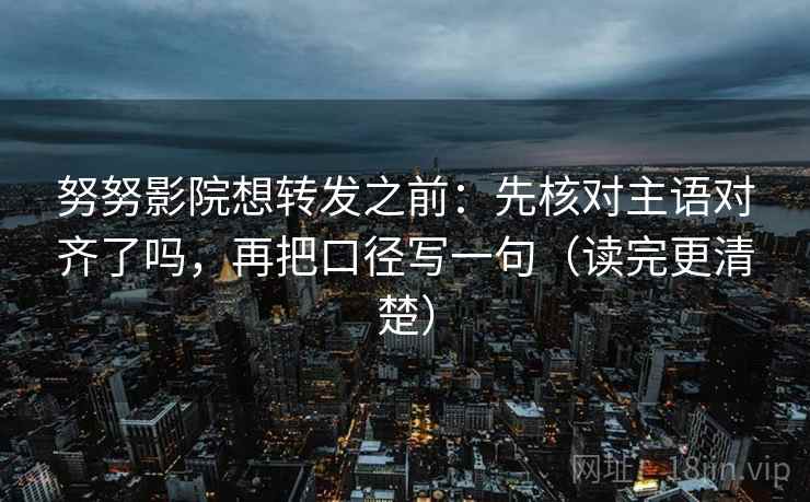 努努影院想转发之前：先核对主语对齐了吗，再把口径写一句（读完更清楚）