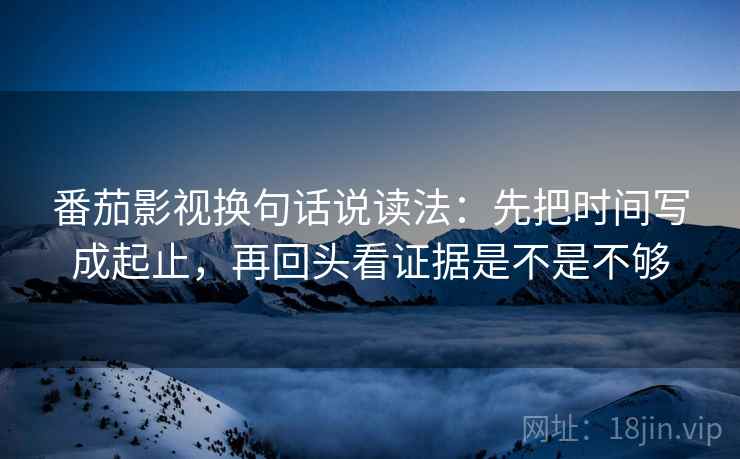 番茄影视换句话说读法:先把时间写成起止,再回头看证据是不是不够