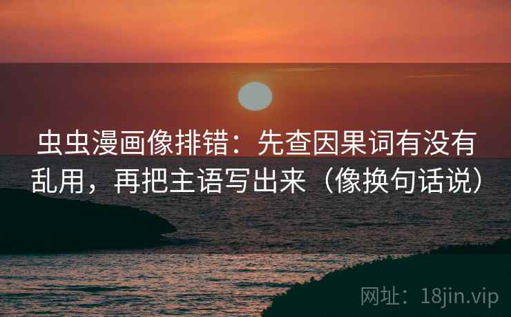 虫虫漫画像排错:先查因果词有没有乱用,再把主语写出来(像换句话说)