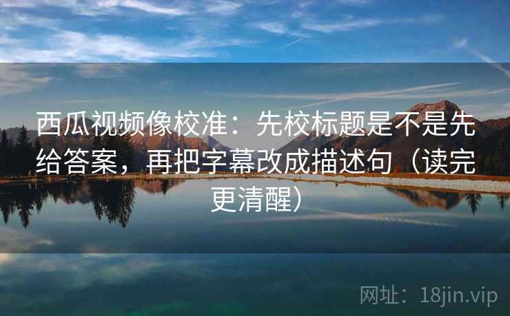 西瓜视频像校准：先校标题是不是先给答案，再把字幕改成描述句（读完更清醒）