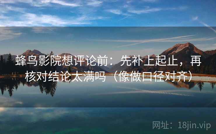 蜂鸟影院想评论前：先补上起止，再核对结论太满吗（像做口径对齐）