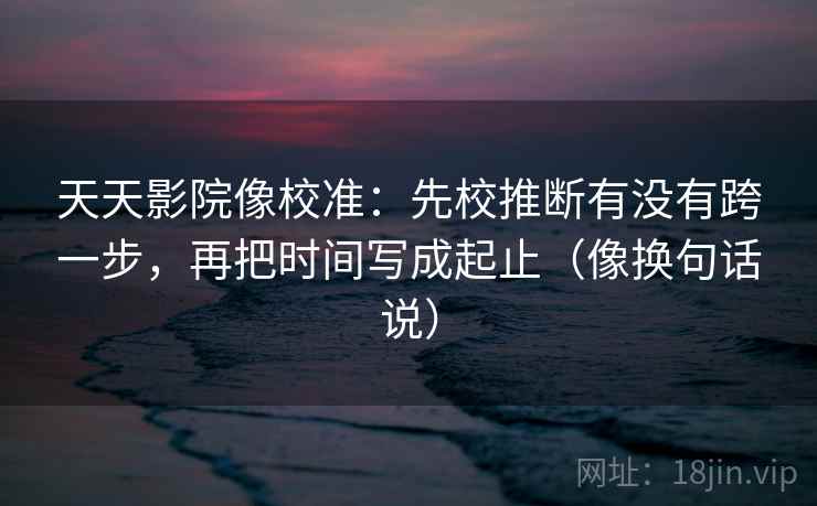 天天影院像校准：先校推断有没有跨一步，再把时间写成起止（像换句话说）