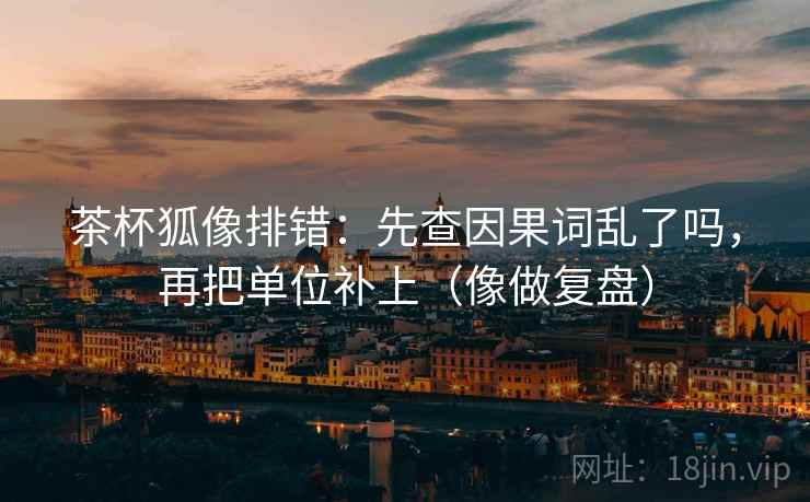 茶杯狐像排错：先查因果词乱了吗，再把单位补上（像做复盘）