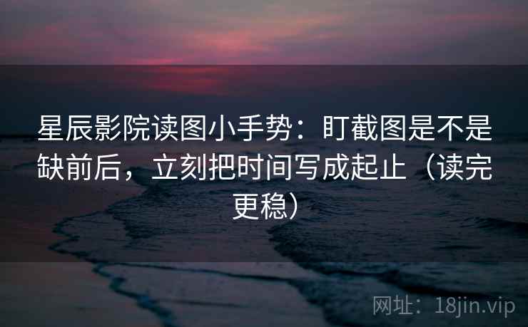 星辰影院读图小手势：盯截图是不是缺前后，立刻把时间写成起止（读完更稳）  第2张