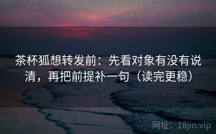 茶杯狐想转发前：先看对象有没有说清，再把前提补一句（读完更稳）