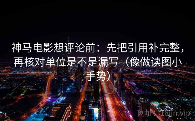 神马电影想评论前：先把引用补完整，再核对单位是不是漏写（像做读图小手势）