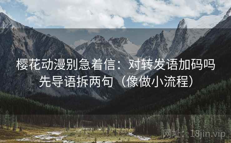 樱花动漫别急着信:对转发语加码吗先导语拆两句(像做小流程)