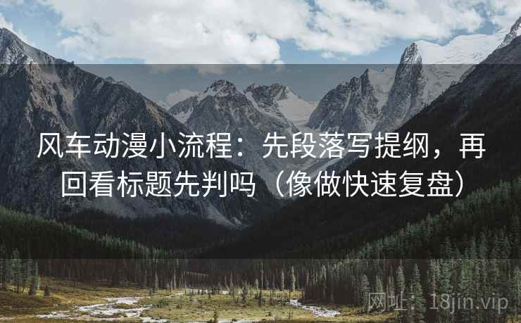 风车动漫小流程:先段落写提纲,再回看标题先判吗(像做快速复盘)