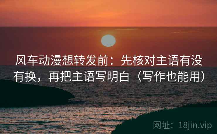 风车动漫想转发前：先核对主语有没有换，再把主语写明白（写作也能用）  第2张