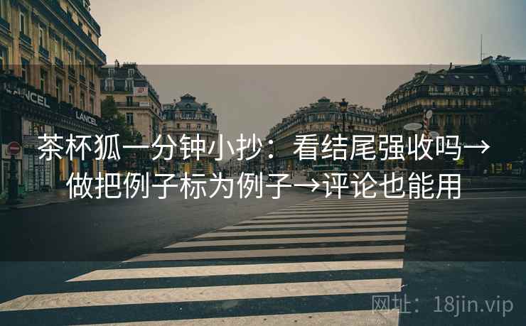 茶杯狐一分钟小抄：看结尾强收吗→做把例子标为例子→评论也能用