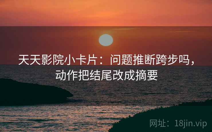 天天影院小卡片:问题推断跨步吗,动作把结尾改成摘要