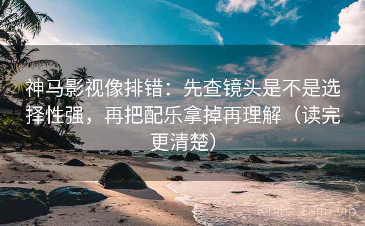 神马影视像排错：先查镜头是不是选择性强，再把配乐拿掉再理解（读完更清楚）