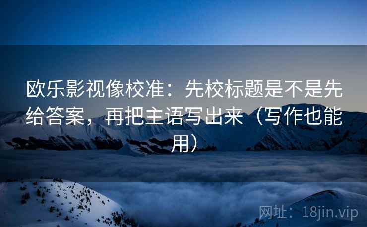 欧乐影视像校准：先校标题是不是先给答案，再把主语写出来（写作也能用）
