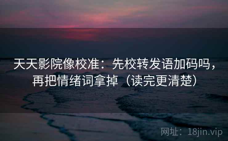 天天影院像校准：先校转发语加码吗，再把情绪词拿掉（读完更清楚）