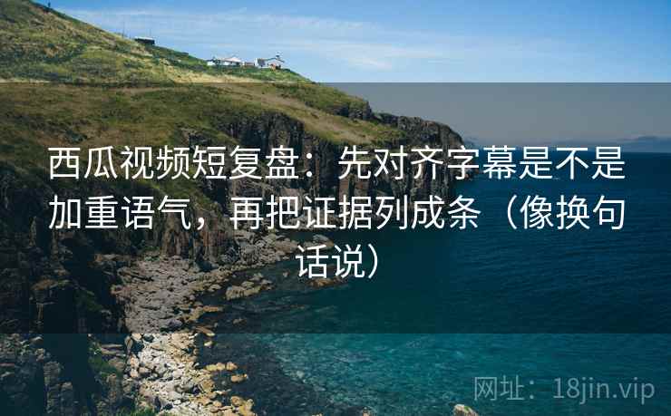 西瓜视频短复盘：先对齐字幕是不是加重语气，再把证据列成条（像换句话说）