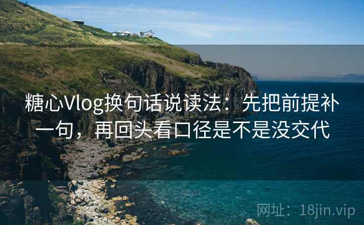 糖心Vlog换句话说读法：先把前提补一句，再回头看口径是不是没交代
