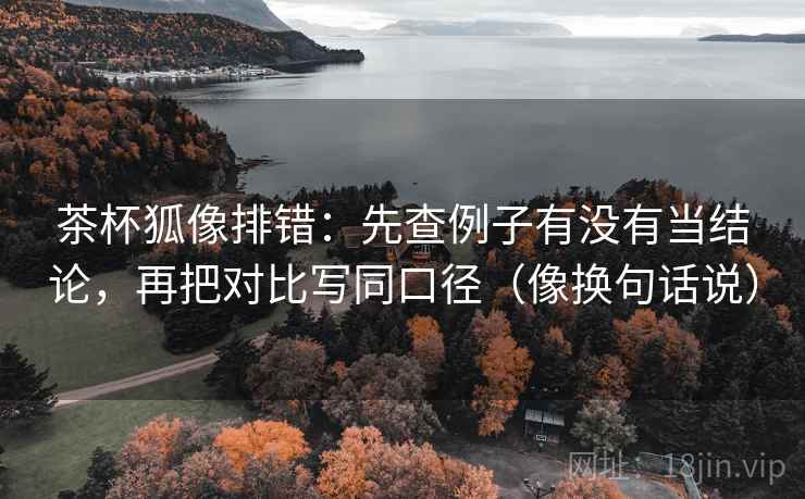 茶杯狐像排错：先查例子有没有当结论，再把对比写同口径（像换句话说）