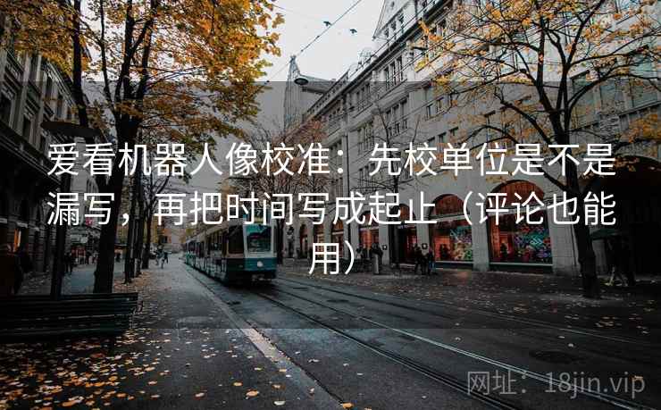 爱看机器人像校准：先校单位是不是漏写，再把时间写成起止（评论也能用）  第2张