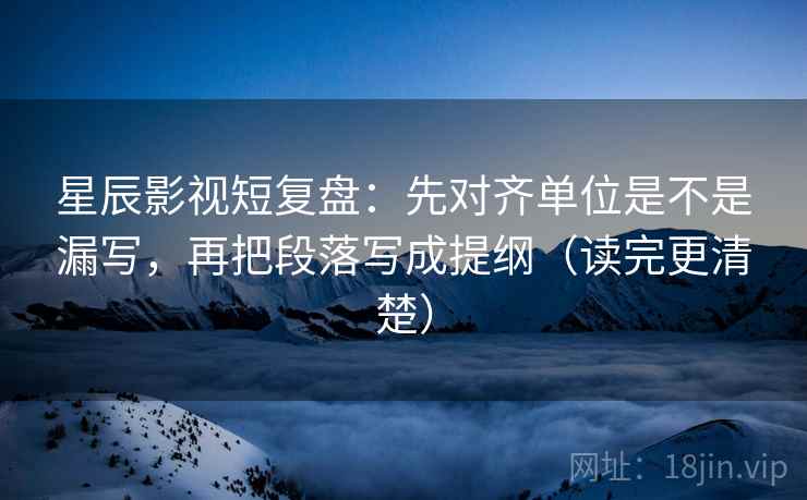 星辰影视短复盘：先对齐单位是不是漏写，再把段落写成提纲（读完更清楚）